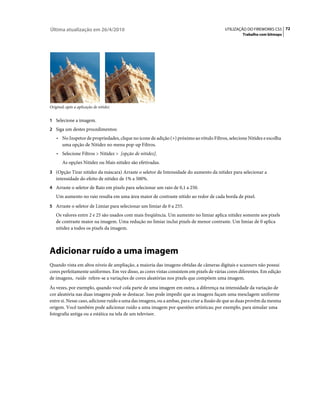 Última atualização em 26/4/2010                                                           UTILIZAÇÃO DO FIREWORKS CS5 72
                                                                                                   Trabalho com bitmaps




Original; após a aplicação de nitidez


1 Selecione a imagem.
2 Siga um destes procedimentos:
    • No Inspetor de propriedades, clique no ícone de adição (+) próximo ao rótulo Filtros, selecione Nitidez e escolha
       uma opção de Nitidez no menu pop-up Filtros.
    • Selecione Filtros > Nitidez > [opção de nitidez].
       As opções Nitidez ou Mais nitidez são efetivadas.
3 (Opção Tirar nitidez da máscara) Arraste o seletor de Intensidade do aumento da nitidez para selecionar a
   intensidade do efeito de nitidez de 1% a 500%.
4 Arraste o seletor de Raio em pixels para selecionar um raio de 0,1 a 250.
   Um aumento no raio resulta em uma área maior de contraste nítido ao redor de cada borda de pixel.
5 Arraste o seletor de Limiar para selecionar um limiar de 0 a 255.
   Os valores entre 2 e 25 são usados com mais freqüência. Um aumento no limiar aplica nitidez somente aos pixels
   de contraste maior na imagem. Uma redução no limiar inclui pixels de menor contraste. Um limiar de 0 aplica
   nitidez a todos os pixels da imagem.



Adicionar ruído a uma imagem
Quando vista em altos níveis de ampliação, a maioria das imagens obtidas de câmeras digitais e scanners não possui
cores perfeitamente uniformes. Em vez disso, as cores vistas consistem em pixels de várias cores diferentes. Em edição
de imagens, ruído refere-se a variações de cores aleatórias nos pixels que compõem uma imagem.
Às vezes, por exemplo, quando você cola parte de uma imagem em outra, a diferença na intensidade da variação de
cor aleatória nas duas imagens pode se destacar. Isso pode impedir que as imagens façam uma mesclagem uniforme
entre si. Nesse caso, adicione ruído a uma das imagens, ou a ambas, para criar a ilusão de que as duas provêm da mesma
origem. Você também pode adicionar ruído a uma imagem por questões artísticas; por exemplo, para simular uma
fotografia antiga ou a estática na tela de um televisor.
 