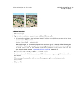 Última atualização em 26/4/2010                                                            UTILIZAÇÃO DO FIREWORKS CS5 73
                                                                                                    Trabalho com bitmaps




Fotografia original, após a adição de ruído


Adicionar ruído
1 Selecione a imagem.
2 Siga um destes procedimentos para abrir a caixa de diálogo Adicionar ruído:
    • No Inspetor de propriedades, clique no ícone de adição (+) próximo ao rótulo Filtros e, no menu pop-up Filtros,
       selecione Ruído > Adicionar ruído.
    • Selecione Filtros > Ruído > Adicionar ruído.
       Nota: A aplicação de um filtro a partir do menu Filtros é destrutiva; ou seja, a ação não pode ser desfeita a não
       ser que Editar > Desfazer seja uma opção. Para manter a capacidade de ajustar, desative ou remova esse filtro e,
       em seguida, aplique-o como um Filtro em tempo real descrito na primeira opção com marcador desta etapa. Para
       obter mais informações, consulte “Utilização de Filtros em tempo real” na página 129.
3 Arraste o seletor de Quantidade para definir a quantidade de ruído.
   Os valores variam de 1 a 400. Um aumento na quantidade resulta em uma imagem com pixels inseridos de forma
   mais aleatória.
4 Selecione a opção Cor para aplicar ruído em cores. Desmarque essa opção para aplicar apenas ruído
   monocromático.
5 Clique em OK.
 