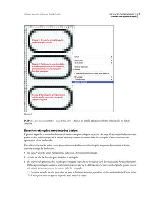 Última atualização em 26/4/2010                                                             UTILIZAÇÃO DO FIREWORKS CS5 77
                                                                                              Trabalho com objetos de vetor




Cenário 3


JSAPI: fw.getDocumentDOM().snapToPixel() - Ajustar ao pixel é aplicado ao objeto selecionado na tela de
desenho.

Desenhar retângulos arredondados básicos
É possível especificar o arredondamento de vértices em porcentagem ou pixels. Ao especificar o arredondamento em
pixels, o valor máximo equivale à metade do comprimento do menor lado do retângulo. Valores maiores não
apresentam efeito melhorado.
Para obter informações sobre como preservar o arredondamento do retângulo enquanto dimensiona o objeto,
consulte o artigo de Sarthak em .
1 Na seção Vetor do painel Ferramentas, selecione a ferramenta Retângulo.
2 Arraste na tela de desenho para desenhar o retângulo.
3 No Inspetor de propriedades, escolha porcentagem ou pixels no menu pop-up à direita da caixa Arredondamento.
   Defina a porcentagem usando o seletor ou insira um valor de 0 a 100 na caixa. Se você escolher pixels, poderá inserir
   até metade do comprimento do menor lado do retângulo.
       Pressione as teclas de seta para cima ou para a direita ao arrastar para obter vértices arredondados. Use as teclas
       de seta para baixo ou para a esquerda para reduzir a curva.
 