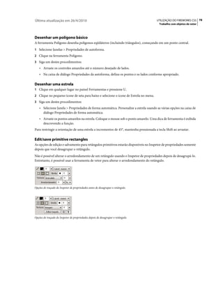 Última atualização em 26/4/2010                                                          UTILIZAÇÃO DO FIREWORKS CS5 78
                                                                                           Trabalho com objetos de vetor




Desenhar um polígono básico
A ferramenta Polígono desenha polígonos eqüiláteros (incluindo triângulos), começando em um ponto central.
1 Selecione Janelas > Propriedades de autoforma.
2 Clique na ferramenta Polígono.
3 Siga um destes procedimentos:
    • Arraste os controles amarelos até o número desejado de lados.
    • Na caixa de diálogo Propriedades da autoforma, defina os pontos e os lados conforme apropriado.

Desenhar uma estrela
1 Clique em qualquer lugar no painel Ferramentas e pressione U.
2 Clique no pequeno ícone de seta para baixo e selecione o ícone de Estrela no menu.
3 Siga um destes procedimentos:
    • Selecione Janela > Propriedades de forma automática. Personalize a estrela usando as várias opções na caixa de
       diálogo Propriedades de forma automática.
    • Arraste os pontos amarelos na estrela. Coloque o mouse sob o ponto amarelo. Uma dica de ferramenta é exibida
       descrevendo a função.
Para restringir a orientação de uma estrela a incrementos de 45°, mantenha pressionada a tecla Shift ao arrastar.

Edit/save primitive rectangles
As opções de edição e salvamento para retângulos primitivos estarão disponíveis no Inspetor de propriedades somente
depois que você desagrupar o retângulo.
Não é possível alterar o arredondamento de um retângulo usando o Inspetor de propriedades depois de desagrupá-lo.
Entretanto, é possível usar a ferramenta de vetor para alterar o arredondamento do retângulo.




Opções de traçado do Inspetor de propriedades antes de desagrupar o retângulo.




Opções de traçado do Inspetor de propriedades depois de desagrupar o retângulo.
 