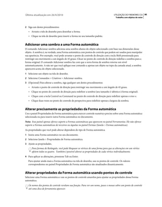 Última atualização em 26/4/2010                                                        UTILIZAÇÃO DO FIREWORKS CS5 80
                                                                                        Trabalho com objetos de vetor



2 Siga um destes procedimentos:
   • Arraste a tela de desenho para desenhar a forma.
   • Clique na tela de desenho para inserir a forma no seu tamanho padrão.


Adicionar uma sombra a uma Forma automática
O comando Adicionar sombra adiciona uma sombra abaixo do objeto selecionado com base nas dimensões desse
objeto. A sombra é, na verdade, uma Forma automática com pontos de controle que podem ser usados para manipular
sua aparência. Por exemplo, você pode arrastar o ponto de controle de direção com a tecla Shift pressionada para
restringir seu movimento a um ângulo de 45 graus. Clicar no ponto de controle de direção redefine a sombra para a
forma original. O comando Adicionar sombra faz com que a nova forma de sombra retorne um nível
automaticamente. A não ser que você aplique esse comando a apenas um objeto no topo da camada atual, a sombra
aparecerá acima do objeto selecionado.
1 Selecione um objeto na tela de desenho.
2 Selecione Comandos > Criativos > Adicionar sombra.
3 (Opcional) Para alterar a sombra, siga qualquer um destes procedimentos:
   • Arraste o ponto de controle de direção para restringir seu movimento a um ângulo de 45 graus.
   • Clique no ponto de controle de direção para redefinir a sombra (seu tamanho é idêntico à forma original).
   • Clique com a tecla Control ou Command no ponto de controle de direção para redefinir apenas o eixo x.
   • Clique duas vezes no ponto de controle de perspectiva para redefinir apenas a largura da sombra.


Alterar precisamente as propriedades da Forma automática
Use o painel Propriedades de Forma automática para exercer controle numérico preciso sobre uma Forma automática
selecionada ou para inserir outra Forma automática no documento.
Nota: Esse painel apenas oferece suporte a Formas automáticas que aparecem no painel Ferramentas. Ele não oferece
suporte a Formas automáticas de terceiros ou àquelas no painel Formas (Janela > Formas automáticas).
As propriedades que você pode alterar dependem do tipo de Forma automática.
1 Insira uma Forma automático no seu documento.
2 Selecione Janela > Propriedades de Forma automática.
3 Ajuste as propriedades.
      Para formas de Retângulo, você pode bloquear os vértices de uma forma para que as alterações em um vértice
      afetem todos os quatro. Também é possível alterar as propriedades de cada vértice individualmente.
4 Para aplicar as alterações, pressione Tab ou Enter.
   Para ajustar ainda mais a Forma automática na tela de desenho, use os pontos de controle. Os valores
   correspondentes no painel Propriedades de Forma automática são atualizados dinamicamente.


Alterar propriedades da Forma automática usando pontos de controle
Selecione uma Forma automática e use os pontos de controle amarelos para ajustar as propriedades dessa Forma
automática.
   Os nomes dos pontos de controle revelam sua função. Para ver um nome, passe o mouse sobre um ponto de controle
   até uma dica de ferramenta aparecer.
 