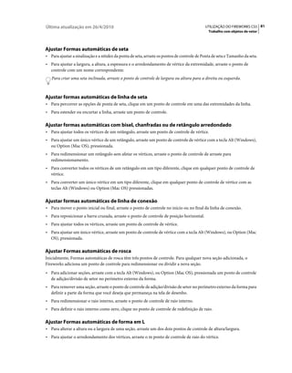 Última atualização em 26/4/2010                                                              UTILIZAÇÃO DO FIREWORKS CS5 81
                                                                                               Trabalho com objetos de vetor




Ajustar Formas automáticas de seta
• Para ajustar a sinalização e a nitidez da ponta de seta, arraste os pontos de controle de Ponta de seta e Tamanho da seta.
• Para ajustar a largura, a altura, a espessura e o arredondamento de vértice da extremidade, arraste o ponto de
   controle com um nome correspondente.
   Para criar uma seta inclinada, arraste o ponto de controle de largura ou altura para a direita ou esquerda.



Ajustar formas automáticas de linha de seta
• Para percorrer as opções de ponta de seta, clique em um ponto de controle em uma das extremidades da linha.
• Para estender ou encurtar a linha, arraste um ponto de controle.

Ajustar formas automáticas com bisel, chanfradas ou de retângulo arredondado
• Para ajustar todos os vértices de um retângulo, arraste um ponto de controle de vértice.
• Para ajustar um único vértice de um retângulo, arraste um ponto de controle de vértice com a tecla Alt (Windows),
   ou Option (Mac OS), pressionada.
• Para redimensionar um retângulo sem afetar os vértices, arraste o ponto de controle de arraste para
   redimensionamento.
• Para converter todos os vértices de um retângulo em um tipo diferente, clique em qualquer ponto de controle de
   vértice.
• Para converter um único vértice em um tipo diferente, clique em qualquer ponto de controle de vértice com as
   teclas Alt (Windows) ou Option (Mac OS) pressionadas.

Ajustar formas automáticas de linha de conexão
• Para mover o ponto inicial ou final, arraste o ponto de controle no início ou no final da linha de conexão.
• Para reposicionar a barra cruzada, arraste o ponto de controle de posição horizontal.
• Para ajustar todos os vértices, arraste um ponto de controle de vértice.
• Para ajustar um único vértice, arraste um ponto de controle de vértice com a tecla Alt (Windows), ou Option (Mac
   OS), pressionada.

Ajustar Formas automáticas de rosca
Inicialmente, Formas automáticas de rosca têm três pontos de controle. Para qualquer nova seção adicionada, o
Fireworks adiciona um ponto de controle para redimensionar ou dividir a nova seção.
• Para adicionar seções, arraste com a tecla Alt (Windows), ou Option (Mac OS), pressionada um ponto de controle
   de adição/divisão de setor no perímetro externo da forma.
• Para remover uma seção, arraste o ponto de controle de adição/divisão de setor no perímetro externo da forma para
   definir a parte da forma que você deseja que permaneça na tela de desenho.
• Para redimensionar o raio interno, arraste o ponto de controle de raio interno.
• Para definir o raio interno como zero, clique no ponto de controle de redefinição de raio.

Ajustar Formas automáticas de forma em L
• Para alterar a altura ou a largura de uma seção, arraste um dos dois pontos de controle de altura/largura.
• Para ajustar o arredondamento dos vértices, arraste o m ponto de controle de raio do vértice.
 