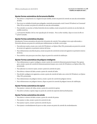 Última atualização em 26/4/2010                                                          UTILIZAÇÃO DO FIREWORKS CS5 82
                                                                                           Trabalho com objetos de vetor




Ajustar formas automáticas da ferramenta Medida
• Para alterar o comprimento ou o ângulo da seção medida, arraste um ponto de controle em uma das extremidades
   da linha.
• Para trocar as unidades de pixels para polegadas, mantenha pressionada a tecla Control (Windows) ou Command
   (Mac OS) ao arrastar um ponto de controle em uma das extremidades.
• Para estender ou encurtar as linhas limítrofes da área medida, arraste um ponto de controle em um dos lados da
   medida numérica.
   A ferramenta Medida é útil ao criar especificações de interface. Para ocultar medidas, clique no ícone de olho no
   painel Camadas.

Ajustar Formas automáticas de pizza
Inicialmente, Formas automáticas de pizza têm três pontos de controle. Para qualquer nova seção adicionada, o
Fireworks adiciona um ponto de controle para redimensionar ou dividir a nova seção.
• Para adicionar seções, arraste com a tecla Alt (Windows), ou Option (Mac OS), pressionada um ponto de controle
   de arraste até segmento no perímetro externo da forma.
• Para redimensionar uma fatia da pizza, arraste um ponto de controle de arraste até segmento no perímetro externo
   da forma.
• Para redefinir uma pizza para uma fatia, clique no ponto de controle de redefinição.

Ajustar Formas automáticas de polígono inteligente
• Para redimensionar ou girar o polígono, arraste o ponto de controle de dimensionamento/rotação. Para apenas
   girar, arraste o ponto de controle de dimensionamento/rotação com a tecla Alt (Windows), ou Option (Mac OS),
   pressionada.
• Para adicionar ou remover seções, arraste o ponto de controle de seções.
• Para alterar o número de lados, arraste o ponto de controle de lados.
• Para dividir o polígono em segmentos, arraste o ponto de controle de lados com a tecla Alt (Windows), ou Option
   (Mac OS), pressionada.
• Para redimensionar um polígono interno, arraste o ponto de controle de polígono interno.
• Para redimensionar um polígono interno, clique no ponto de controle de polígono interno de redefinição.

Ajustar Formas automáticas de espiral
• Para ajustar o número de voltas, arraste o ponto de controle de espirais.
• Para abrir ou fechar a espiral, clique no ponto de controle de espiral de abertura/fechamento.

Ajustar Formas automáticas de estrela
• Para alterar o número de lados, arraste o ponto de controle de pontas.
• Para ajustar os vales, arraste o ponto de controle de vale.
• Para ajustar os picos, arraste o ponto de controle de pico.
• Para ajustar o arredondamento de picos ou vales, arraste um ponto de controle de arredondamento.
 