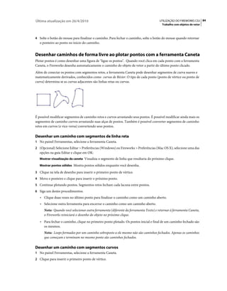 Última atualização em 26/4/2010                                                        UTILIZAÇÃO DO FIREWORKS CS5 84
                                                                                        Trabalho com objetos de vetor



4 Solte o botão do mouse para finalizar o caminho. Para fechar o caminho, solte o botão do mouse quando retornar
   o ponteiro ao ponto no início do caminho.


Desenhar caminhos de forma livre ao plotar pontos com a ferramenta Caneta
Plotar pontos é como desenhar uma figura de "ligue os pontos". Quando você clica em cada ponto com a ferramenta
Caneta, o Fireworks desenha automaticamente o caminho do objeto de vetor a partir do último ponto clicado.
Além de conectar os pontos com segmentos retos, a ferramenta Caneta pode desenhar segmentos de curva suaves e
matematicamente derivados, conhecidos como curvas de Bézier. O tipo de cada ponto (ponto de vértice ou ponto de
curva) determina se as curvas adjacentes são linhas retas ou curvas.




É possível modificar segmentos de caminho retos e curvos arrastando seus pontos. É possível modificar ainda mais os
segmentos de caminho curvos arrastando suas alças de pontos. Também é possível converter segmentos de caminho
retos em curvos (e vice-versa) convertendo seus pontos.

Desenhar um caminho com segmentos de linha reta
1 No painel Ferramentas, selecione a ferramenta Caneta.
2 (Opcional) Selecione Editar > Preferências (Windows) ou Fireworks > Preferências (Mac OS X), selecione uma das
   opções na guia Editar e clique em OK:
   Mostrar visualização da caneta Visualiza o segmento de linha que resultaria do próximo clique.

   Mostrar pontos sólidos Mostra pontos sólidos enquanto você desenha.

3 Clique na tela de desenho para inserir o primeiro ponto de vértice.
4 Mova o ponteiro e clique para inserir o próximo ponto.
5 Continue plotando pontos. Segmentos retos fecham cada lacuna entre pontos.
6 Siga um destes procedimentos:
   • Clique duas vezes no último ponto para finalizar o caminho como um caminho aberto.
   • Selecione outra ferramenta para encerrar o caminho como um caminho aberto.
      Nota: Quando você selecionar outra ferramenta (diferente da ferramenta Texto) e retornar à ferramenta Caneta,
      o Fireworks reiniciará o desenho do objeto no próximo clique.
   • Para fechar o caminho, clique no primeiro ponto plotado. Os pontos inicial e final de um caminho fechado são
      os mesmos.
      Nota: Loops formados por um caminho sobreposto a ele mesmo não são caminhos fechados. Apenas os caminhos
      que começam e terminam no mesmo ponto são caminhos fechados.

Desenhar um caminho com segmentos curvos
1 No painel Ferramentas, selecione a ferramenta Caneta.
2 Clique para inserir o primeiro ponto de vértice.
 