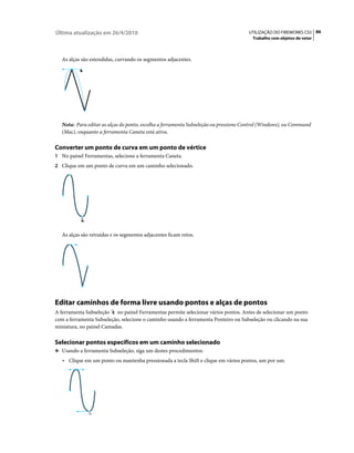 Última atualização em 26/4/2010                                                       UTILIZAÇÃO DO FIREWORKS CS5 86
                                                                                        Trabalho com objetos de vetor



   As alças são estendidas, curvando os segmentos adjacentes.




   Nota: Para editar as alças do ponto, escolha a ferramenta Subseleção ou pressione Control (Windows), ou Command
   (Mac), enquanto a ferramenta Caneta está ativa.

Converter um ponto de curva em um ponto de vértice
1 No painel Ferramentas, selecione a ferramenta Caneta.
2 Clique em um ponto de curva em um caminho selecionado.




   As alças são retraídas e os segmentos adjacentes ficam retos.




Editar caminhos de forma livre usando pontos e alças de pontos
A ferramenta Subseleção no painel Ferramentas permite selecionar vários pontos. Antes de selecionar um ponto
com a ferramenta Subseleção, selecione o caminho usando a ferramenta Ponteiro ou Subseleção ou clicando na sua
miniatura, no painel Camadas.

Selecionar pontos específicos em um caminho selecionado
❖ Usando a ferramenta Subseleção, siga um destes procedimentos:

   • Clique em um ponto ou mantenha pressionada a tecla Shift e clique em vários pontos, um por um.
 