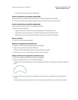Última atualização em 26/4/2010                                                         UTILIZAÇÃO DO FIREWORKS CS5 87
                                                                                          Trabalho com objetos de vetor



   • Arraste ao redor dos pontos a serem selecionados.

Inserir um ponto em um caminho selecionado
Adicionar pontos a um caminho lhe dá controle sobre um segmento específico nesse caminho.
❖ Usando a ferramenta Caneta, clique em qualquer local no caminho em que não existe um ponto.


Excluir um ponto de um caminho selecionado
Excluir pontos do caminho remodela-o ou simplifica sua edição.
❖ Siga um destes procedimentos:

   • Clique em um ponto de vértice de um objeto selecionado com a ferramenta Caneta.
   • Clique duas vezes em um ponto de curva de objeto selecionado com a ferramenta Caneta.
   • Selecione um ponto com a ferramenta Subseleção e pressione a tecla Delete ou Backspace.

Mover um ponto
❖ Arraste-o com a ferramenta Subseleção.


Alternar um segmento de caminho reto
1 Selecione o caminho com a ferramenta Ponteiro ou Subseleção.
2 Clique em um ponto com a ferramenta Subseleção.
   Os pontos de vértice selecionados aparecem como quadrados azuis sólidos.
3 Arraste o ponto ou use as teclas de seta para movê-lo até um novo local.


Alterar a forma de um segmento de caminho curvo
1 Selecione o caminho com a ferramenta Ponteiro ou Subseleção.
2 Clique em um ponto de curva com a ferramenta Subseleção.
   Um ponto de curva selecionado aparece como um quadrado azul sólido. As alças de pontos se estendem a partir do
   ponto.




3 Arraste as alças até um novo local. Para restringir o movimento das alças a ângulos de 45°, pressione Shift ao
   arrastar.
   A visualização de caminho azul mostra onde o novo caminho será desenhado se você soltar o botão do mouse.
 