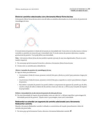 Última atualização em 26/4/2010                                                           UTILIZAÇÃO DO FIREWORKS CS5 92
                                                                                            Trabalho com objetos de vetor




Distorcer caminhos selecionados com a ferramenta Alterar forma da área
A ferramenta Alterar forma da área extrai a área de todos os caminhos selecionados no círculo externo do ponteiro de
remodelagem de área.




O círculo interno do ponteiro é o limite da ferramenta em intensidade total. A área entre os círculos interno e externo
remodela os caminhos em menos do que a intensidade total. O círculo externo do ponteiro determina o impulso
gravitacional do ponteiro. Você pode definir essa intensidade.
Nota: A ferramenta Alterar forma da área também responde à pressão de uma mesa digitalizadora Wacom ou outro
modelo compatível.
1 No menu pop-up da ferramenta Forma livre, selecione a ferramenta Alterar forma da área.
2 Arraste entre os caminhos para redesenhá-los.

Alterar o tamanho do ponteiro de remodelagem de área
❖ Siga um destes procedimentos:

   • Ao pressionar o botão do mouse, pressione a tecla de Seta para a direita ou a tecla 2 para aumentar a largura do
      ponteiro.
   • Ao pressionar o botão do mouse, pressione a tecla de Seta para a esquerda ou a tecla 1 para diminuir a largura
      do ponteiro.
   • Para definir o tamanho do ponteiro (em pixels) e definir o comprimento do segmento de caminho que ele afeta,
      cancele a seleção de todos os objetos do documento e insira um valor de 1 a 500 na caixa Tamanho do Inspetor
      de propriedades.

Definir a intensidade do círculo interno do ponteiro de alteração de área
❖ Na caixa Intensidade do Inspetor de propriedades, insira um valor de 1 a 100 para especificar a porcentagem da
   intensidade potencial do ponteiro. Quanto maior a porcentagem, maior será a intensidade.

Redesenhar ou estender um segmento de caminho selecionado com a ferramenta
Redesenhar caminho
Quando a ferramenta Redesenhar caminho é utilizada, as características de traçado, preenchimento e efeito do
caminho são preservadas.
1 No menu pop-up da ferramenta Caneta, selecione a ferramenta Redesenhar caminho              .
 