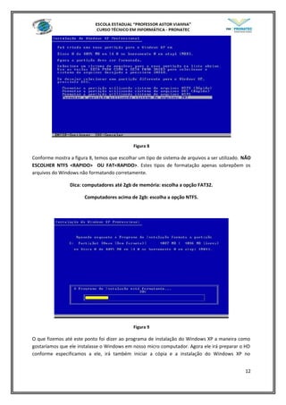 Figura 8
Conforme mostra a figura 8, temos que escolhar um tipo de sistema de arquivos a ser utilizado. NÃO
ESCOLHER NTFS <RAPIDO> OU FAT<RAPIDO>. Estes tipos de formatação apenas sobrepõem os
arquivos do Windows não formatando corretamente.
Dica: computadores até 2gb de memória: escolha a opção FAT32.
Computadores acima de 2gb: escolha a opção NTFS.
Figura 9
O que fizemos até este ponto foi dizer ao programa de instalação do Windows XP a maneira como
gostaríamos que ele instalasse o Windows em nosso micro computador. Agora ele irá preparar o HD
conforme especificamos a ele, irá também iniciar a cópia e a instalação do Windows XP no
12
 