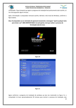 computador. Fique tranquilo que agora o programa de instalação fará praticamente tudo sozinho, só
nos resta aguardar alguns minutos.
Após a formatação o computador reiniciará sozinho. Abrindo a tela inicial do Windows, conforme a
figura abaixo.
Dica: O computador ao ser reiniciado ele aparecerá novamente a mensagem “aperte qualquer tecla
para iniciar o cd”. NÃO APERTAR NADA. Se você apertar, terá que realizar o processo de
formatação tudo de novo.
Figura 10
Figura 11
Agora conforme o programa de instalação do windows xp esta nos mostrando na Figura 11, o
computador irá levar aproximadamente 39 minutos para concluir o processo de instalação, este
13
 