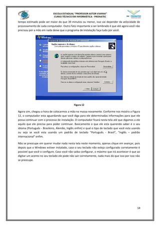 tempo estimado pode ser maior do que 39 minutos ou menor, isso vai depender da velocidade de
processamento de cada computador. Outro fato importante a ser lembrado é que até agora você não
precisou por a mão em nada deixe que o programa de instalação faça tudo por você.
Figura 12
Agora sim, chegou a hora de colocarmos a mão na massa novamente. Conforme nos mostra a Figura
12, o computador esta aguardando que você diga para ele determinadas informações para que ele
possa continuar com o processo de instalação. O computador ficará nesta tela até que digamos a ele
aquilo que ele precisa para poder continuar. Basicamente o que ele esta querendo saber é o seu
idioma (Português - Brasileiro, Alemão, Inglês enfim) e qual o tipo de teclado que você esta usando
ou seja se você esta usando um padrão de teclado "Português - Brasil", "Inglês – padrão
internacional" enfim.
Não se preocupe em querer mudar nada nesta tela neste momento, apenas clique em avançar, pois
depois que o Windows estiver instalado, caso o seu teclado não esteja configurado corretamente é
possível que você o configure. Caso você não saiba configurar, o máximo que irá acontecer é que ao
digitar um acento no seu teclado ele pode não sair corretamente, nada mais do que isso por isso não
se preocupe.
14
 
