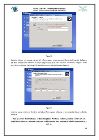 Figura 13
Após ter clicado em avançar na tela 12, informe agora o seu nome conforme indica a tela da figura
13. Não é necessário informar o campo organização, que seria no caso, o nome da empresa onde
você esta instalando o Windows XP. Após informar o nome clique em Avançar.
Figura 14
Informe agora o número de série (serial) conforme pede a Figura 14 em seguida clique no botão
avançar.
Dica: O número de série fica no cd de instalação do Windows, portanto, anote o numero em um
papel antes começar a formatar, pois com o cd já rodando para formatação não há como copiá-lo e
colá-lo.
15
 