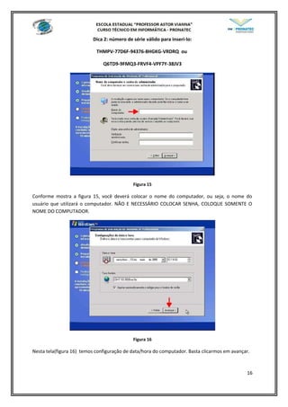 Dica 2: número de série válido para inseri-lo:
THMPV-77D6F-94376-8HGKG-VRDRQ ou
Q6TD9-9FMQ3-FRVF4-VPF7Y-38JV3
Figura 15
Conforme mostra a figura 15, você deverá colocar o nome do computador, ou seja, o nome do
usuário que utilizará o computador. NÃO E NECESSÁRIO COLOCAR SENHA, COLOQUE SOMENTE O
NOME DO COMPUTADOR.
Figura 16
Nesta tela(figura 16) temos configuração de data/hora do computador. Basta clicarmos em avançar.
16
 