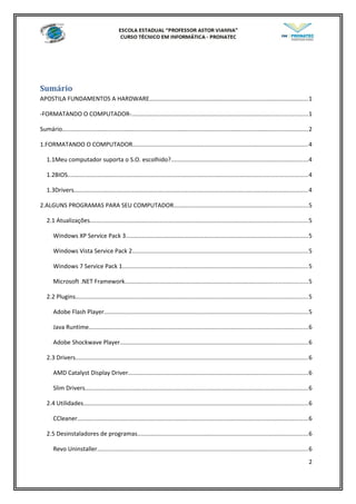 Sumário
APOSTILA FUNDAMENTOS A HARDWARE...............................................................................................1
-FORMATANDO O COMPUTADOR-.........................................................................................................1
Sumário...................................................................................................................................................2
1.FORMATANDO O COMPUTADOR.........................................................................................................4
1.1Meu computador suporta o S.O. escolhido?..................................................................................4
1.2BIOS...............................................................................................................................................4
1.3Drivers............................................................................................................................................4
2.ALGUNS PROGRAMAS PARA SEU COMPUTADOR................................................................................5
2.1 Atualizações..................................................................................................................................5
Windows XP Service Pack 3.............................................................................................................5
Windows Vista Service Pack 2.........................................................................................................5
Windows 7 Service Pack 1...............................................................................................................5
Microsoft .NET Framework.............................................................................................................5
2.2 Plugins...........................................................................................................................................5
Adobe Flash Player..........................................................................................................................5
Java Runtime...................................................................................................................................6
Adobe Shockwave Player................................................................................................................6
2.3 Drivers...........................................................................................................................................6
AMD Catalyst Display Driver...........................................................................................................6
Slim Drivers.....................................................................................................................................6
2.4 Utilidades......................................................................................................................................6
CCleaner..........................................................................................................................................6
2.5 Desinstaladores de programas......................................................................................................6
Revo Uninstaller..............................................................................................................................6
2
 