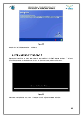 Figura 23
Clique em concluir para finalizar a instalação.
4. FORMATANDO WINDOWS 7
Depois que modificar na placa Mae para da boot na leitora de DVD salve e reinice o PC e fique
apertanto qualquer tecla para entrar no Boot da Leitora e começar a instalar o Win 7.
Figura 24
Veja se as configuraçoes esta como na imagem abaixo, depois clique em “Avançar”.
20
 