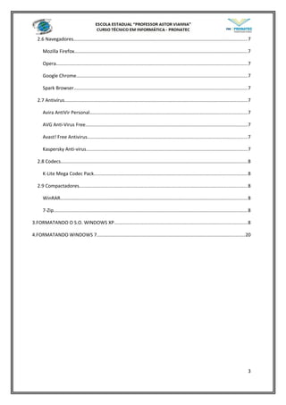 2.6 Navegadores.................................................................................................................................7
Mozilla Firefox.................................................................................................................................7
Opera..............................................................................................................................................7
Google Chrome...............................................................................................................................7
Spark Browser.................................................................................................................................7
2.7 Antivírus........................................................................................................................................7
Avira AntiVir Personal.....................................................................................................................7
AVG Anti-Virus Free........................................................................................................................7
Avast! Free Antivirus.......................................................................................................................7
Kaspersky Anti-virus........................................................................................................................7
2.8 Codecs...........................................................................................................................................8
K-Lite Mega Codec Pack..................................................................................................................8
2.9 Compactadores.............................................................................................................................8
WinRAR...........................................................................................................................................8
7-Zip................................................................................................................................................8
3.FORMATANDO O S.O. WINDOWS XP...................................................................................................8
4.FORMATANDO WINDOWS 7..............................................................................................................20
3
 