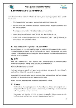 1. FORMATANDO O COMPUTADOR
Formatar o computador não é um bicho de sete cabeças, basta seguir alguns passos abaixo que não
haverá erros.
• Primeiro passo: saber se a máquina suporta o sistema operacional escolhido;
• Segundo passo: fazer um backup de todos os arquivos (músicas, imagens, documentos) que
não pode ser perdido;
• Terceiro passo: ter um cd ou dvd do Sistema Operacional escolhido;
• Quarto passo: BIOS da máquina setada para dar boot pelo CD-ROM ou USB;
• Quinto passo: saber o modelo da placa mãe, placa de aúdio, vídeo e rede. (Geralmente, os
computadores vem com cd desses drives.)
1.1 Meu computador suporta o S.O. escolhido?
Muitas pessoas ficam frustadas quando no meio do processo de formatação recebem erros de
incompatibiblidade ou dizendo que sua configuração não suporta o sistema que está sendo
instalado. Portanto é extremamente importante saber os requisitos mínimos estabeliecido para a
utilização do S.O. em questão.
1.2 BIOS
Para que a mídia seja lida e aceita, é preciso que o boot(inicialização) do computador esteja
setado para iniciar pelo CD-ROM , senão não como iniciar a formatação.
Como mudar o boot do computador?
Assim que você apertar o botão para ligar o computador, basta ficar apertando a tecla DEL ou F1
ouF2 ou F5 ou F12 ou ESC, depende do computador.
Quando entrar na BIOS, ir na aba BOOT e no boot primário (1st boot device) selecionar a opção
CD-ROM e em seguida aperte F10 para salvar as configurações.
Pronto, agora seu computador está pronto para dar boot pelo CD-ROM.
1.3 Drivers
Geralmente os drivers principais como de placa mãe, rede, vídeo e som vem junto com o
computador. Mas em algumas vezes isso não acontece, e você terá que saber o modelo de
cada uma para fazer download do driver.
Digamos que você não saiba os drivers corretos no computador. Abaixo, segue o nome de
três ferramentas que fazem uma varredura no pc para busca de driver.
4
 