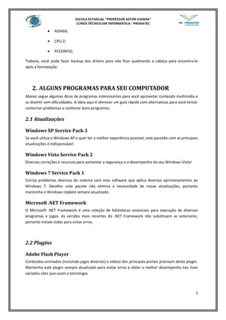 • AIDA64;
• CPU-Z;
• PCCONFIG;
Todavia, você pode fazer backup dos drivers para não ficar quebrando a cabeça para encontra-lo
após a formatação.
2. ALGUNS PROGRAMAS PARA SEU COMPUTADOR
Abaixo segue algumas dicas de programas interessantes para você aproveitar conteúdo multimídia e
se divertir sem dificuldades. A ideia aqui é oferecer um guia rápido com alternativas para você tentar
contornar problemas e conhecer bons programas.
2.1 Atualizações
Windows XP Service Pack 3
Se você utiliza o Windows XP e quer ter a melhor experiência possível, este pacotão com as principais
atualizações é indispensável.
Windows Vista Service Pack 2
Diversas correções e recursos para aumentar a segurança e o desempenho do seu Windows Vista!
Windows 7 Service Pack 1
Corrija problemas diversos do sistema com este software que aplica diversos aprimoramentos ao
Windows 7. Detalhe: este pacote não elimina a necessidade de novas atualizações, portanto
mantenha o Windows Update sempre atualizado.
Microsoft .NET Framework
O Microsoft .NET Framework é uma coleção de bibliotecas essenciais para execução de diversos
programas e jogos. As versões mais recentes do .NET Framework não substituem as anteriores,
portanto instale todas para evitar erros.
2.2 Plugins
Adobe Flash Player
Conteúdos animados (incluindo jogos diversos) e vídeos dos principais portais precisam deste plugin.
Mantenha este plugin sempre atualizado para evitar erros e obter o melhor desempenho nos mais
variados sites que usam a tecnologia.
5
 