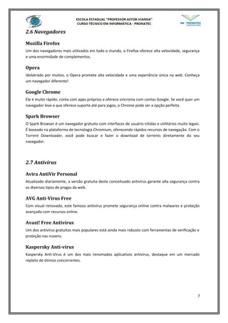 2.6 Navegadores
Mozilla Firefox
Um dos navegadores mais utilizados em todo o mundo, o Firefox oferece alta velocidade, segurança
e uma enormidade de complementos.
Opera
Idolatrado por muitos, o Opera promete alta velocidade e uma experiência única na web. Conheça
um navegador diferente!
Google Chrome
Ele é muito rápido, conta com apps próprios e oferece sincronia com contas Google. Se você quer um
navegador leve e que oferece suporte até para jogos, o Chrome pode ser a opção perfeita.
Spark Browser
O Spark Browser é um navegador gratuito com interfaces de usuário nítidas e utilitários muito legais.
É baseado na plataforma de tecnologia Chromium, oferecendo rápidos recursos de navegação. Com o
Torrent Downloader, você pode buscar e fazer o download de torrents diretamente do seu
navegador.
2.7 Antivírus
Avira AntiVir Personal
Atualizado diariamente, a versão gratuita deste conceituado antivírus garante alta segurança contra
os diversos tipos de pragas da web.
AVG Anti-Virus Free
Com visual renovado, este famoso antivírus promete segurança online contra malwares e proteção
avançada com recursos online.
Avast! Free Antivirus
Um dos antivírus gratuitos mais populares está ainda mais robusto com ferramentas de verificação e
proteção nas nuvens.
Kaspersky Anti-virus
Kaspersky Anti-Virus é um dos mais renomados aplicativos antivírus, destaque em um mercado
repleto de ótimos concorrentes.
7
 