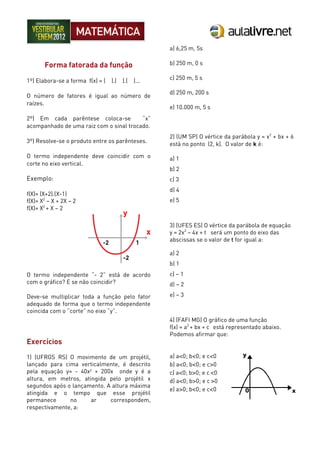 Forma fatorada da função
1º) Elabora-se a forma f(x) = ( ).( ).( )...
O número de fatores é igual ao número de
raízes.
2º) Em cada parêntese coloca-se “x”
acompanhado de uma raiz com o sinal trocado.
3º) Resolve-se o produto entre os parênteses.
O termo independente deve coincidir com o
corte no eixo vertical.
Exemplo:
f(X)= (X+2).(X-1)
f(X)= X2
– X + 2X – 2
f(X)= X2
+ X – 2
O termo independente “- 2” está de acordo
com o gráfico? E se não coincidir?
Deve-se multiplicar toda a função pelo fator
adequado de forma que o termo independente
coincida com o “corte” no eixo “y”.
Exercícios
1) (UFRGS RS) O movimento de um projétil,
lançado para cima verticalmente, é descrito
pela equação y= - 40x² + 200x onde y é a
altura, em metros, atingida pelo projétil x
segundos após o lançamento. A altura máxima
atingida e o tempo que esse projétil
permanece no ar correspondem,
respectivamente, a:
a) 6,25 m, 5s
b) 250 m, 0 s
c) 250 m, 5 s
d) 250 m, 200 s
e) 10.000 m, 5 s
2) (UM SP) O vértice da parábola y = x2
+ bx + 6
está no ponto (2, k). O valor de k é:
a) 1
b) 2
c) 3
d) 4
e) 5
3) (UFES ES) O vértice da parábola de equação
y = 2x2
– 4x + t será um ponto do eixo das
abscissas se o valor de t for igual a:
a) 2
b) 1
c) – 1
d) – 2
e) – 3
4) (FAFI MG) O gráfico de uma função
f(x) = a2
+ bx + c está representado abaixo.
Podemos afirmar que:
a) a<0; b<0; e c<0
b) a<0; b<0; e c>0
c) a<0; b>0; e c <0
d) a<0; b>0; e c >0
e) a>0; b<0; e c<0
 