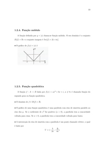 10

1.2.4. Fun¸˜o m´dulo
ca
o
A fun¸ao deﬁnida por y = |x| chama-se fun¸ao m´dulo. O seu dom´
c˜
c˜
o
ınio ´ o conjunto
e
D(f ) = R e o conjunto imagem ´ Im(f ) = [0, +∞].
e
• O gr´ﬁco de f (x) = |x| ´
a
e

1.2.5. Fun¸˜o quadr´tica
ca
a
A fun¸ao f : A → B dada por f (x) = ax2 + bx + c, a = 0, ´ chamada fun¸ao do
c˜
e
c˜
segundo grau ou fun¸ao quadr´tica.
c˜
a
• O dom´
ınio de f ´ D(f ) = R.
e
• O gr´ﬁco de uma fun¸ao quadr´tica ´ uma par´bola com eixo de simetria paralelo ao
a
c˜
a
e
a
eixo dos y. Se o coeﬁciente de x2 for positivo (a > 0), a par´bola tem a concavidade
a
voltada para cima. Se a < 0, a par´bola tem a concavidade voltada para baixo.
a
• A intersec¸ao do eixo de simetria com a par´bola ´ um ponto chamado v´rtice, o qual
c˜
a
e
e
´ dado por
e
V = (−

∆
b
, − ).
2a 4a

 