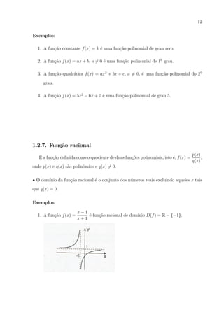 12
Exemplos:
1. A fun¸ao constante f (x) = k ´ uma fun¸ao polinomial de grau zero.
c˜
e
c˜
2. A fun¸ao f (x) = ax + b, a = 0 ´ uma fun¸ao polinomial de 10 grau.
c˜
e
c˜
3. A fun¸ao quadr´tica f (x) = ax2 + bx + c, a = 0, ´ uma fun¸ao polinomial do 20
c˜
a
e
c˜
grau.
4. A fun¸ao f (x) = 5x2 − 6x + 7 ´ uma fun¸ao polinomial de grau 5.
c˜
e
c˜

1.2.7. Fun¸˜o racional
ca
p(x)
´
,
E a fun¸ao deﬁnida como o quociente de duas fun¸oes polinomiais, isto ´, f (x) =
c˜
c˜
e
q(x)
onde p(x) e q(x) s˜o polinˆmios e q(x) = 0.
a
o
• O dom´
ınio da fun¸ao racional ´ o conjunto dos n´meros reais excluindo aqueles x tais
c˜
e
u
que q(x) = 0.
Exemplos:
1. A fun¸ao f (x) =
c˜

x−1
´ fun¸ao racional de dom´
e
c˜
ınio D(f ) = R − {−1}.
x+1

 