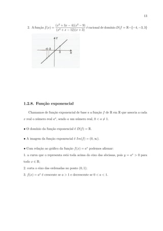 13

2. A fun¸ao f (x) =
c˜

(x2 + 3x − 4)(x2 − 9)
´ racional de dom´ D(f = R−{−4, −3, 3}
e
ınio
(x2 + x − 12)(x + 3)

1.2.8. Fun¸˜o exponencial
ca
Chamamos de fun¸ao exponencial de base a a fun¸ao f de R em R que associa a cada
c˜
c˜
x real o n´mero real ax , sendo a um n´mero real, 0 < a = 1.
u
u
• O dom´
ınio da fun¸ao exponencial ´ D(f ) = R.
c˜
e
• A imagem da fun¸ao exponencial ´ Im(f ) = (0, ∞).
c˜
e
• Com rela¸ao ao gr´ﬁco da fun¸ao f (x) = ax podemos aﬁrmar:
c˜
a
c˜
1. a curva que o representa est´ toda acima do eixo das abcissas, pois y = ax > 0 para
a
todo x ∈ R;
2. corta o eixo das ordenadas no ponto (0, 1);
3. f (x) = ax ´ crescente se a > 1 e decrescente se 0 < a < 1.
e

 