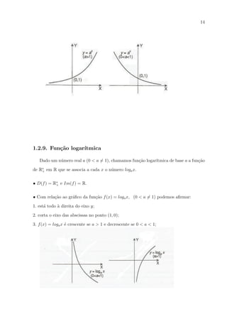 14

1.2.9. Fun¸˜o logar´
ca
ıtmica
Dado um n´mero real a (0 < a = 1), chamamos fun¸ao logar´
u
c˜
ıtmica de base a a fun¸ao
c˜
u
de R∗ em R que se associa a cada x o n´mero loga x.
+
• D(f ) = R∗ e Im(f ) = R.
+
• Com rela¸ao ao gr´ﬁco da fun¸ao f (x) = loga x, (0 < a = 1) podemos aﬁrmar:
c˜
a
c˜
1. est´ todo a direita do eixo y;
a
`
2. corta o eixo das abscissas no ponto (1, 0);
3. f (x) = loga x ´ crescente se a > 1 e decrescente se 0 < a < 1;
e

 