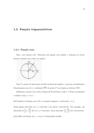 15

1.3. Fun¸oes trigonom´tricas
c˜
e

1.3.1. Fun¸˜o seno
ca
Seja x um n´mero real. Marcamos um angulo com medida x radianos na circunu
ˆ
ferˆncia unit´ria com centro na origem.
e
a

Seja P o ponto de intersec¸ao do lado terminal do angulo x, com essa circunferˆncia.
c˜
ˆ
e
Denominamos seno de x a ordenada OP1 do ponto P em rela¸ao ao sistema U OV .
c˜
Deﬁnimos a fun¸ao seno como a fun¸ao de R em R que a cada x ∈ R faz corresponder
c˜
c˜
o n´mero real y = sen x.
u
• O dom´
ınio da fun¸ao seno ´ R e o conjunto imagem ´ o interevalo [−1, 1]
c˜
e
e
• Em alguns intervalos sen x ´ crescente e em outros ´ decrescente. Por exemplo: nos
e
e
3π
π 3π
π
e
a
e
intervalos [0, ] e [ , 2π] sen x, ´ crescente. J´ no intervalo, [ , ] ela ´ decrescente.
2
2
2 2
• O gr´ﬁco da fun¸ao f (x) = sen(x) ´ denominado sen´ide.
a
c˜
e
o

 