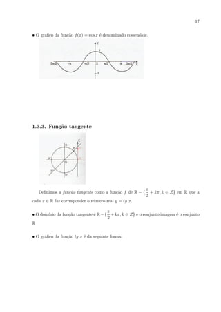 17
• O gr´ﬁco da fun¸ao f (x) = cos x ´ denominado cossen´ide.
a
c˜
e
o

1.3.3. Fun¸˜o tangente
ca

Deﬁnimos a fun¸ao tangente como a fun¸ao f de R − {
c˜
c˜

π
+ kπ, k ∈ Z} em R que a
2

cada x ∈ R faz corresponder o n´mero real y = tg x.
u
π
• O dom´ da fun¸ao tangente ´ R − { + kπ, k ∈ Z} e o conjunto imagem ´ o conjunto
ınio
c˜
e
e
2
R
• O gr´ﬁco da fun¸ao tg x ´ da seguinte forma:
a
c˜
e

 