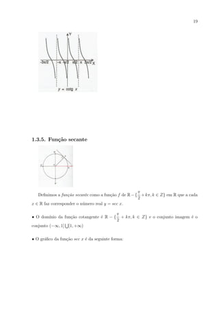 19

1.3.5. Fun¸˜o secante
ca

π
Deﬁnimos a fun¸ao secante como a fun¸ao f de R − { + kπ, k ∈ Z} em R que a cada
c˜
c˜
2
x ∈ R faz corresponder o n´mero real y = sec x.
u
• O dom´
ınio da fun¸ao cotangente ´ R − {
c˜
e
conjunto (−∞, 1]

π
+ kπ, k ∈ Z} e o conjunto imagem ´ o
e
2

[1, +∞)

• O gr´ﬁco da fun¸ao sec x ´ da seguinte forma:
a
c˜
e

 
