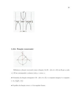 20

1.3.6. Fun¸˜o cossecante
ca

Deﬁnimos a fun¸ao cossecante como a fun¸ao f de R − {kπ, k ∈ Z} em R que a cada
c˜
c˜
x ∈ R faz corresponder o n´mero real y = cossec x.
u
• O dom´
ınio da fun¸ao cotangente ´ R − {kπ, k ∈ Z} e o conjunto imagem ´ o conjunto
c˜
e
e
(−∞, 1]

[1, +∞)

• O gr´ﬁco da fun¸ao cossec x ´ da seguinte forma:
a
c˜
e

 