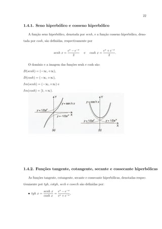 22

1.4.1. Seno hiperb´lico e cosseno hiperb´lico
o
o
A fun¸ao seno hiperb´lico, denotada por senh, e a fun¸ao cosseno hiperb´lico, denoc˜
o
c˜
o
tada por cosh, s˜o deﬁnidas, respectivamente por
a

senh x =

ex − e−x
2

e

cosh x =

ex + e−x
.
2

O dom´
ınio e a imagem das fun¸oes senh e cosh s˜o:
c˜
a
D(senh) = (−∞, +∞),
D(cosh) = (−∞, +∞),
Im(senh) = (−∞, +∞) e
Im(cosh) = [1, +∞).

1.4.2. Fun¸oes tangente, cotangente, secante e cossecante hiperb´licas
c˜
o
As fun¸oes tangente, cotangente, secante e cossecante hiperb´licas, denotadas respecc˜
o
tivamente pot tgh, cotgh, sech e cosech s˜o deﬁnidas por:
a
• tgh x =

senh x
ex − e−x
,
= x
cosh x
e + e−x

 