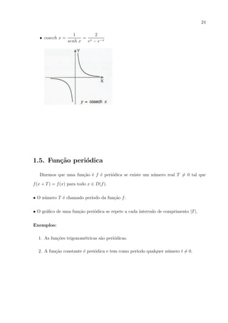 24
• cosech x =

1
2
= x
senh x
e − e−x

1.5. Fun¸˜o peri´dica
ca
o
Dizemos que uma fun¸ao ´ f ´ peri´dica se existe um n´mero real T = 0 tal que
c˜ e e
o
u
f (x + T ) = f (x) para todo x ∈ D(f ).
• O n´mero T ´ chamado per´
u
e
ıodo da fun¸ao f .
c˜
• O gr´ﬁco de uma fun¸ao peri´dica se repete a cada intervalo de comprimento |T |.
a
c˜
o
Exemplos:
1. As fun¸oes trigonom´tricas s˜o peri´dicas.
c˜
e
a
o
2. A fun¸ao constante ´ peri´dica e tem como per´
c˜
e
o
ıodo qualquer n´mero t = 0.
u

 