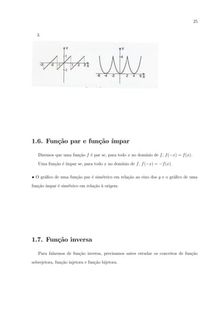 25
3.

1.6. Fun¸˜o par e fun¸˜o ´
ca
ca ımpar
Dizemos que uma fun¸ao f ´ par se, para todo x no dom´
c˜
e
ınio de f , f (−x) = f (x).
Uma fun¸ao ´ ´
c˜ e ımpar se, para todo x no dom´
ınio de f , f (−x) = −f (x).
• O gr´ﬁco de uma fun¸ao par ´ sim´trico em rela¸ao ao eixo dos y e o gr´ﬁco de uma
a
c˜
e
e
c˜
a
fun¸ao ´
c˜ ımpar ´ sim´trico em rela¸ao a origem.
e
e
c˜ `

1.7. Fun¸˜o inversa
ca
Para falarmos de fun¸ao inversa, precisamos antes estudar os conceitos de fun¸ao
c˜
c˜
sobrejetora, fun¸ao injetora e fun¸ao bijetora.
c˜
c˜

 