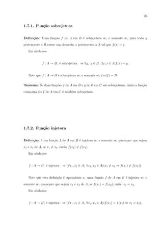 26

1.7.1. Fun¸˜o sobrejetora
ca
Deﬁni¸˜o: Uma fun¸ao f de A em B ´ sobrejetora se, e somente se, para todo y
ca
c˜
e
pertencente a B existe um elemento x pertencente a A tal que f (x) = y.
Em s´
ımbolos:

f : A → B, ´ sobrejetora ⇔ ∀y, y ∈ B, ∃x, x ∈ A|f (x) = y.
e

Note que f : A → B ´ sobrejetora se, e somente se, Im(f ) = B.
e
Teorema: Se duas fun¸oes f de A em B e g de B em C s˜o sobrejetoras, ent˜o a fun¸ao
c˜
a
a
c˜
composta g ◦ f de A em C ´ tamb´m sobrejetora.
e
e

1.7.2. Fun¸˜o injetora
ca
Deﬁni¸˜o: Uma fun¸ao f de A em B ´ injetora se, e somente se, quaisquer que sejam
ca
c˜
e
x1 e x2 de A, se x1 = x2 , ent˜o f (x1 ) = f (x2 ).
a
Em s´
ımbolos:

f : A → B, ´ injetora ⇒ (∀x1 , x1 ∈ A, ∀x2 , x2 ∈ A)(x1 = x2 ⇒ f (x1 ) = f (x2 )).
e

Note que esta deﬁni¸ao ´ equivalente a: uma fun¸ao f de A em B ´ injetora se, e
c˜ e
c˜
e
somente se, quaisquer que sejam x1 e x2 de A, se f (x1 ) = f (x2 ), ent˜o x1 = x2 .
a
Em s´
ımbolos:

f : A → B, ´ injetora ⇒ (∀x1 , x1 ∈ A, ∀x2 , x2 ∈ A)(f (x1 ) = f (x2 ) ⇒ x1 = x2 ).
e

 