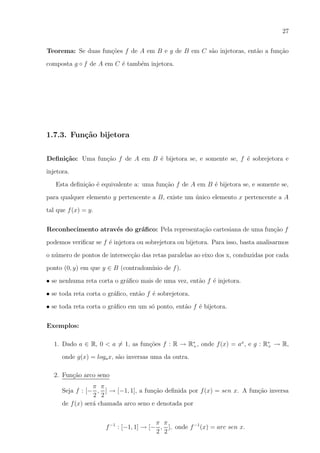 27
Teorema: Se duas fun¸oes f de A em B e g de B em C s˜o injetoras, ent˜o a fun¸ao
c˜
a
a
c˜
composta g ◦ f de A em C ´ tamb´m injetora.
e
e

1.7.3. Fun¸˜o bijetora
ca
Deﬁni¸˜o: Uma fun¸ao f de A em B ´ bijetora se, e somente se, f ´ sobrejetora e
ca
c˜
e
e
injetora.
Esta deﬁni¸ao ´ equivalente a: uma fun¸ao f de A em B ´ bijetora se, e somente se,
c˜ e
c˜
e
para qualquer elemento y pertencente a B, existe um unico elemento x pertencente a A
´
tal que f (x) = y.
Reconhecimento atrav´s do gr´ﬁco: Pela representa¸ao cartesiana de uma fun¸ao f
e
a
c˜
c˜
podemos veriﬁcar se f ´ injetora ou sobrejetora ou bijetora. Para isso, basta analisarmos
e
o n´mero de pontos de intersec¸ao das retas paralelas ao eixo dos x, conduzidas por cada
u
c˜
ponto (0, y) em que y ∈ B (contradom´
ınio de f ).
• se nenhuma reta corta o gr´ﬁco mais de uma vez, ent˜o f ´ injetora.
a
a
e
• se toda reta corta o gr´ﬁco, ent˜o f ´ sobrejetora.
a
a
e
• se toda reta corta o gr´ﬁco em um s´ ponto, ent˜o f ´ bijetora.
a
o
a
e
Exemplos:
1. Dado a ∈ R, 0 < a = 1, as fun¸oes f : R → R∗ , onde f (x) = ax , e g : R∗ → R,
c˜
+
+
onde g(x) = loga x, s˜o inversas uma da outra.
a
2. Fun¸ao arco seno
c˜
π π
Seja f : [− , ] → [−1, 1], a fun¸ao deﬁnida por f (x) = sen x. A fun¸ao inversa
c˜
c˜
2 2
de f (x) ser´ chamada arco seno e denotada por
a
π π
f −1 : [−1, 1] → [− , ], onde f −1 (x) = arc sen x.
2 2

 