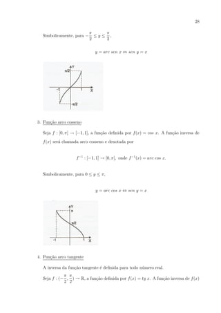 28
Simbolicamente, para −

π
π
≤y≤ ,
2
2
y = arc sen x ⇔ sen y = x

3. Fun¸ao arco cosseno
c˜
Seja f : [0, π] → [−1, 1], a fun¸ao deﬁnida por f (x) = cos x. A fun¸ao inversa de
c˜
c˜
f (x) ser´ chamada arco cosseno e denotada por
a

f −1 : [−1, 1] → [0, π], onde f −1 (x) = arc cos x.

Simbolicamente, para 0 ≤ y ≤ π,

y = arc cos x ⇔ sen y = x

4. Fun¸ao arco tangente
c˜
A inversa da fun¸ao tangente ´ deﬁnida para todo n´mero real.
c˜
e
u
π π
c˜
c˜
Seja f : (− , ) → R, a fun¸ao deﬁnida por f (x) = tg x. A fun¸ao inversa de f (x)
2 2

 