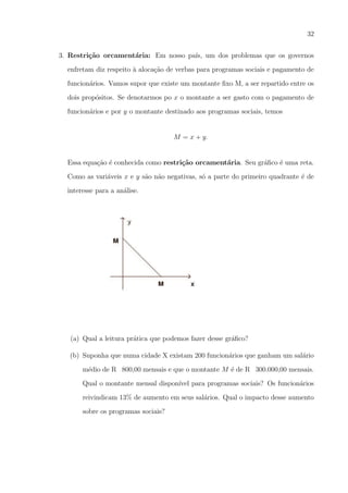 32
3. Restri¸˜o orcament´ria: Em nosso pa´ um dos problemas que os governos
ca
a
ıs,
enfretam diz respeito a aloca¸ao de verbas para programas sociais e pagamento de
`
c˜
funcion´rios. Vamos supor que existe um montante ﬁxo M, a ser repartido entre os
a
dois prop´sitos. Se denotarmos po x o montante a ser gasto com o pagamento de
o
funcion´rios e por y o montante destinado aos programas sociais, temos
a

M = x + y.

Essa equa¸ao ´ conhecida como restri¸˜o orcament´ria. Seu gr´ﬁco ´ uma reta.
c˜ e
ca
a
a
e
Como as vari´veis x e y s˜o n˜o negativas, s´ a parte do primeiro quadrante ´ de
a
a a
o
e
interesse para a an´lise.
a

(a) Qual a leitura pr´tica que podemos fazer desse gr´ﬁco?
a
a
(b) Suponha que numa cidade X existam 200 funcion´rios que ganham um sal´rio
a
a
m´dio de R 800,00 mensais e que o montante M ´ de R 300.000,00 mensais.
e
e
Qual o montante mensal dispon´ para programas sociais? Os funcion´rios
ıvel
a
reivindicam 13% de aumento em seus sal´rios. Qual o impacto desse aumento
a
sobre os programas sociais?

 