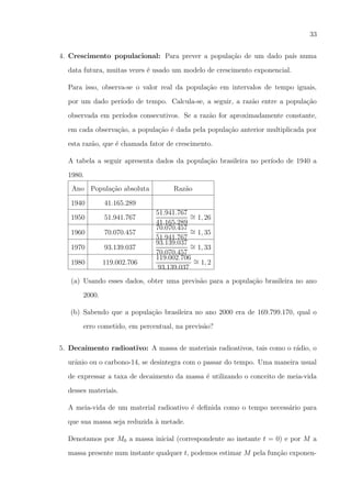 33
4. Crescimento populacional: Para prever a popula¸ao de um dado pa´ numa
c˜
ıs
data futura, muitas vezes ´ usado um modelo de crescimento exponencial.
e
Para isso, observa-se o valor real da popula¸ao em intervalos de tempo iguais,
c˜
por um dado per´
ıodo de tempo. Calcula-se, a seguir, a raz˜o entre a popula¸ao
a
c˜
observada em per´
ıodos consecutivos. Se a raz˜o for aproximadamente constante,
a
em cada observa¸ao, a popula¸ao ´ dada pela popula¸ao anterior multiplicada por
c˜
c˜ e
c˜
esta raz˜o, que ´ chamada fator de crescimento.
a
e
A tabela a seguir apresenta dados da popula¸ao brasileira no per´
c˜
ıodo de 1940 a
1980.
Ano Popula¸ao absoluta
c˜
1940

41.165.289

1950

51.941.767

1960

70.070.457

1970

93.139.037

1980

119.002.706

Raz˜o
a
51.941.767 ∼
= 1, 26
41.165.289
70.070.457 ∼
= 1, 35
51.941.767
93.139.037 ∼
= 1, 33
70.070.457
119.002.706 ∼
= 1, 2
93.139.037

(a) Usando esses dados, obter uma previs˜o para a popula¸ao brasileira no ano
a
c˜
2000.
(b) Sabendo que a popula¸ao brasileira no ano 2000 era de 169.799.170, qual o
c˜
erro cometido, em percentual, na previs˜o?
a
5. Decaimento radioativo: A massa de materiais radioativos, tais como o r´dio, o
a
urˆnio ou o carbono-14, se desintegra com o passar do tempo. Uma maneira usual
a
de expressar a taxa de decaimento da massa ´ utilizando o conceito de meia-vida
e
desses materiais.
A meia-vida de um material radioativo ´ deﬁnida como o tempo necess´rio para
e
a
que sua massa seja reduzida a metade.
`
Denotamos por M0 a massa inicial (correspondente ao instante t = 0) e por M a
massa presente num instante qualquer t, podemos estimar M pela fun¸ao exponenc˜

 