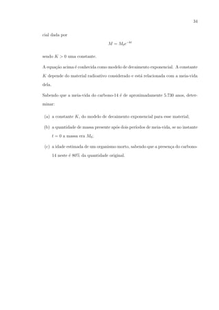 34
cial dada por
M = M0 e−kt
sendo K > 0 uma constante.
A equa¸ao acima ´ conhecida como modelo de decaimento exponencial. A constante
c˜
e
K depende do material radioativo considerado e est´ relacionada com a meia-vida
a
dela.
Sabendo que a meia-vida do carbono-14 ´ de aproximadamente 5.730 anos, detere
minar:
(a) a constante K, do modelo de decaimento exponencial para esse material;
(b) a quantidade de massa presente ap´s dois per´
o
ıodos de meia-vida, se no instante
t = 0 a massa era M0 ;
(c) a idade estimada de um organismo morto, sabendo que a presen¸a do carbonoc
14 neste ´ 80% da quantidade original.
e

 