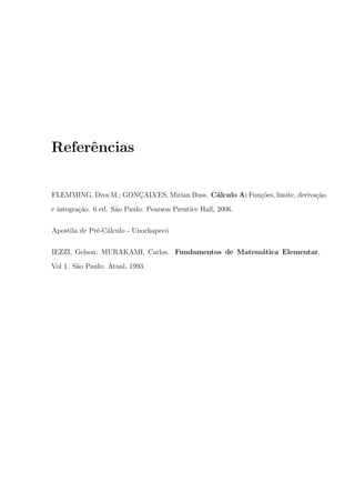 Referˆncias
e
FLEMMING, Diva M.; GONCALVES, Mirian Buss. C´lculo A: Fun¸oes, limite, deriva¸ao
¸
a
c˜
c˜
e integra¸ao. 6 ed. S˜o Paulo: Pearson Prentice Hall, 2006.
c˜
a
Apostila de Pr´-C´lculo - Unochapec´
e a
o
IEZZI, Gelson; MURAKAMI, Carlos. Fundamentos de Matem´tica Elementar.
a
Vol 1. S˜o Paulo: Atual, 1993.
a

 