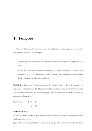 1. Fun¸oes
c˜
Antes de deﬁnirmos formalmente o que ´ uma fun¸ao, podemos pensar em um valor
e
c˜
que depende de outro. Por exemplo:

1. Uma rela¸ao que expresse a area de um quadrado em fun¸ao do comprimento do
c˜
´
c˜
lado.
2. A area A de um c´
´
ırculo depende de seu raio r. A lei que conecta r e A ´ dada pela
e
equa¸ao A = πr 2 . A cada n´mero real r positivo existe associado um unico valor
c˜
u
´
de A, e dizemos que A ´ uma fun¸ao de r.
e
c˜

Deﬁni¸˜o: Sejam A e B subconjuntos de R. Uma fun¸ao f : A → B ´ uma lei ou
ca
c˜
e
regra que a cada elemento de A faz corresponder um unico elemento de B. O conjunto
´
A ´ chamado dom´
e
ınio de f e ´ denotado por D(f ). B ´ chamado de contra-dom´
e
e
ınio ou
campo de valores de f .
Escrevemos:

f :A→B
x → f (x)

IMPORTANTE:
a) n˜o deve haver exce¸oes: se f tem o conjunto A como dom´
a
c˜
ınio, a regra deve fornecer
f (x) para todo x ∈ A;
b) n˜o deve haver ambig¨idades: a cada x ∈ A, a regra deve fazer corresponder um unico
a
u
´

 