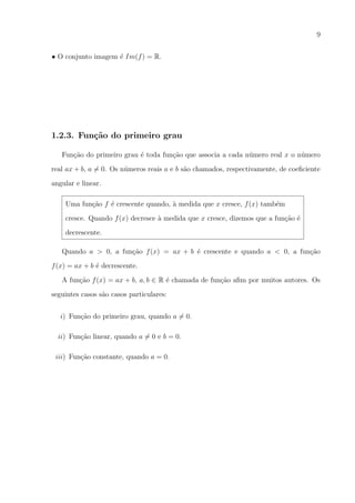 9
• O conjunto imagem ´ Im(f ) = R.
e

1.2.3. Fun¸˜o do primeiro grau
ca
Fun¸ao do primeiro grau ´ toda fun¸ao que associa a cada n´mero real x o n´mero
c˜
e
c˜
u
u
real ax + b, a = 0. Os n´meros reais a e b s˜o chamados, respectivamente, de coeﬁciente
u
a
angular e linear.
Uma fun¸ao f ´ crescente quando, a medida que x cresce, f (x) tamb´m
c˜
e
`
e
cresce. Quando f (x) decresce a medida que x cresce, dizemos que a fun¸ao ´
`
c˜ e
decrescente.
Quando a > 0, a fun¸ao f (x) = ax + b ´ crescente e quando a < 0, a fun¸ao
c˜
e
c˜
f (x) = ax + b ´ decrescente.
e
A fun¸ao f (x) = ax + b, a, b ∈ R ´ chamada de fun¸ao aﬁm por muitos autores. Os
c˜
e
c˜
seguintes casos s˜o casos particulares:
a
i) Fun¸ao do primeiro grau, quando a = 0.
c˜
ii) Fun¸ao linear, quando a = 0 e b = 0.
c˜
iii) Fun¸ao constante, quando a = 0.
c˜

 