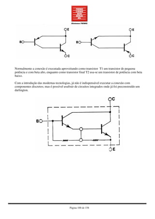 Página 100 de 158
Normalmente a conexão é executada aproveitando como transistor T1 um transistor de pequena
potência e com beta alto, enquanto como transistor final T2 usa-se um transistor de potência com beta
baixo.
Com a introdução das modernas tecnologias, já não é indispensável executar a conexão com
componentes discretos; mas é possível usufruir de circuitos integrados onde já foi preconstruído um
darlington.
 