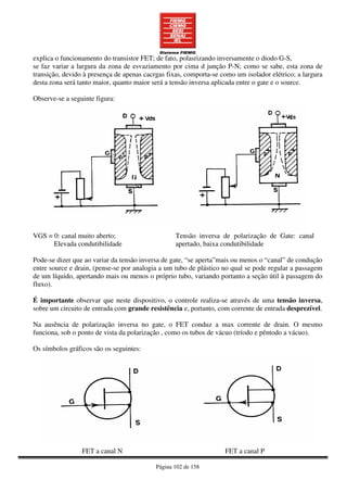 Página 102 de 158
explica o funcionamento do transistor FET; de fato, polasrizando inversamente o diodo G-S,
se faz variar a largura da zona de esvaziamento por cima d junção P-N; como se sabe, esta zona de
transição, devido à presença de apenas cacrgas fixas, comporta-se como um isolador elétrico; a largura
desta zona será tanto maior, quanto maior será a tensão inversa aplicada entre o gate e o source.
Observe-se a seguinte figura:
VGS = 0: canal muito aberto;
Elevada condutibilidade
Tensão inversa de polarização de Gate: canal
apertado, baixa condutibilidade
Pode-se dizer que ao variar da tensão inversa de gate, “se aperta”mais ou menos o “canal” de condução
entre source e drain, (pense-se por analogia a um tubo de plástico no qual se pode regular a passagem
de um líquido, apertando mais ou menos o próprio tubo, variando portanto a seção útil à passagem do
fluxo).
É importante observar que neste dispositivo, o controle realiza-se através de uma tensão inversa,
sobre um circuito de entrada com grande resistência e, portanto, com corrente de entrada desprezível.
Na ausência de polarização inversa no gate, o FET conduz a max corrente de drain. O mesmo
funciona, sob o ponto de vista da polarização , como os tubos de vácuo (tríodo e pêntodo a vácuo).
Os símbolos gráficos são os seguintes:
FET a canal N FET a canal P
 