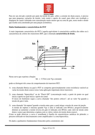 Página 103 de 158
Para ter um elevado controle por parte da tensão de gate, sobre a corrente de drain-source, é preciso
que para pequenas variações de tensão, varie muito o aperto do canal; para obter este resultado a
dopagem do canal é efetuada com concentração muito menor que na zona de gate, neste modo o diodo
que resulta será constituído por uma junção assimétrica.
Dados fundamentais e características do FET
A mais importante característica do FET é aquela equivalente à característica anódica dos tubos ou à
característica de coletor dos transistores BJT, que é chamada característica de drain.
Nesta curva que exprime a função:
Ids = f (Vds) com Vgs constante
pode-se distinguir três zonas de comportamento do transistor FET:
1) zona chamada ôhmica na qual o FET se comporta aproximadamente como resistência variável ao
variar da tensão drain source (esta é uma aplicação importante deste transistor).
2) zona chamada “hipercrítica” ou de “Pinch Off” (concentração total), a partir do ponto no qual
inicia o aperto no qual inicia o aperto do canal.
O inicio do fenômeno segue a curva chamada “dos pontos críticos”, até ao valor Vp quando a
tensão de gate é nula.
3) zona chamada “de ruptura”quando a tensão entre gate e canal atinge a tensão de zener da junção.
A tensão de ruptura é máxima quando Vgs é nula (é indicada com BVdss); progressivamente
diminui ao aumentar a tensão inversa de gate (é indicada com BVdsx cada valor de tensão entre
drain e source que determina a ruptura com os vários valores de tensão drain-source).
Como se pode observar, a curva é semelhante à família de características anódicas do pêntodo; o
percurso utilizado no funcionamento como amplificador é a zona hipercrítica.
Os dados e parâmetros fundamentais fornecidos pelos construtores são:
 