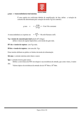 Página 104 de 158
g max = transcondutância total máxima
É uma espécie de coeficiente híbrido de amplificação; de fato, define a variação da
corrente Ids determinada pela variação da tensão Vgs de controle).
∆ Ids
g max =
∆ Vgs
Com Vds constante
Vp = tensão de concentração total (pinch off voltage)
define o inicio do regime hipercrítico, com tensão de gate nula.
BV dss = tensão de ruptura com Vgs nula.
BVdsx = tensão de ruptura com uma det. Vgs.
Estas tensões definem na prática os limites da tensão de alimentação.
Ids max = corrente máxima entre drain e source
Igss = corrente inversa gate-source
Define a convivência do FET em relação à sua resistência de entrada, que como vimos, é muito
alta.
Valores típicos da resistência de entrada são de 106
ôhm a 109
ôhm.
mA
A transcondutância se exprime em
V
Ou mili-Siemens (mS)
 