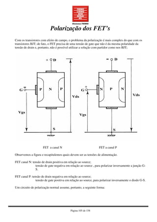 Página 105 de 158
Polarização dos FET’s
Com os transistores com efeito de campo, o problema da polarização é mais complex do que com os
transistores BJT; de fato, o FET precisa de uma tensão de gate que não é da mesma polaridade da
tensão de drain e, portanto, não é possível utilizar a solução com partidor como nos BJT;
FET a canal N FET a canal P
Observemos a figura e recapitulemos quais devem ser as tensões de alimentação.
FET canal N: tensão de drain positiva em relação ao source;
tensão de gate negativa em relação ao source , para polarizar inversamente a junção G-
S.
FET canal P: tensão de drain negativa em relação ao source;
tensão de gate positiva em relação ao source, para polarizar inversamente o diodo G-S.
Um circuito de polarização normal assume, portanto, a seguinte forma:
 
