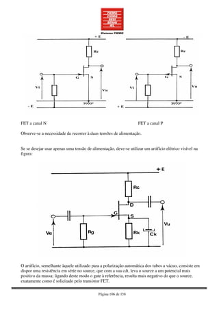 Página 106 de 158
FET a canal N FET a canal P
Observe-se a necessidade de recorrer à duas tensões de alimentação.
Se se desejar usar apenas uma tensão de alimentação, deve-se utilizar um artifício elétrico visível na
figura:
O artifício, semelhante àquele utilizado para a polarização automática dos tubos a vácuo, consiste em
dispor uma resistência em série no source, que com a sua cdt, leva o source a um potencial mais
positivo da massa; ligando deste modo o gate à referência, resulta mais negativo do que o source,
exatamente como é solicitado pelo transistor FET.
 