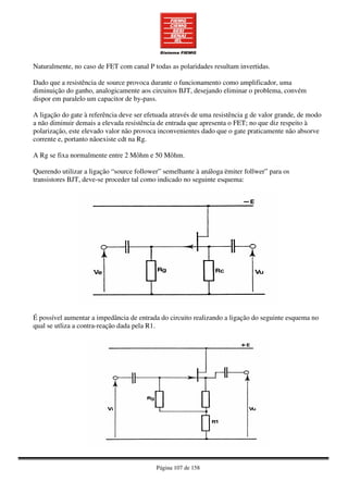 Página 107 de 158
Naturalmente, no caso de FET com canal P todas as polaridades resultam invertidas.
Dado que a resistência de source provoca durante o funcionamento como amplificador, uma
diminuição do ganho, analogicamente aos circuitos BJT, desejando eliminar o problema, convém
dispor em paralelo um capacitor de by-pass.
A ligação do gate à referência deve ser efetuada através de uma resistência g de valor grande, de modo
a não diminuir demais a elevada resistência de entrada que apresenta o FET; no que diz respeito à
polarização, este elevado valor não provoca inconvenientes dado que o gate praticamente não absorve
corrente e, portanto nãoexiste cdt na Rg.
A Rg se fixa normalmente entre 2 Môhm e 50 Môhm.
Querendo utilizar a ligação “source follower” semelhante à análoga ëmiter follwer” para os
transistores BJT, deve-se proceder tal como indicado no seguinte esquema:
É possível aumentar a impedância de entrada do circuito realizando a ligação do seguinte esquema no
qual se utliza a contra-reação dada pela R1.
 